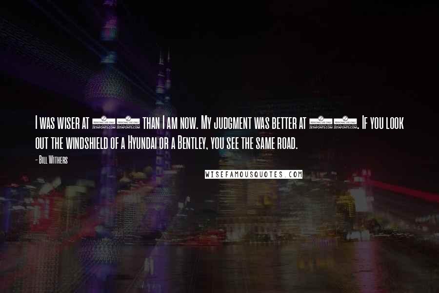 Bill Withers Quotes: I was wiser at 30 than I am now. My judgment was better at 12. If you look out the windshield of a Hyundai or a Bentley, you see the same road.