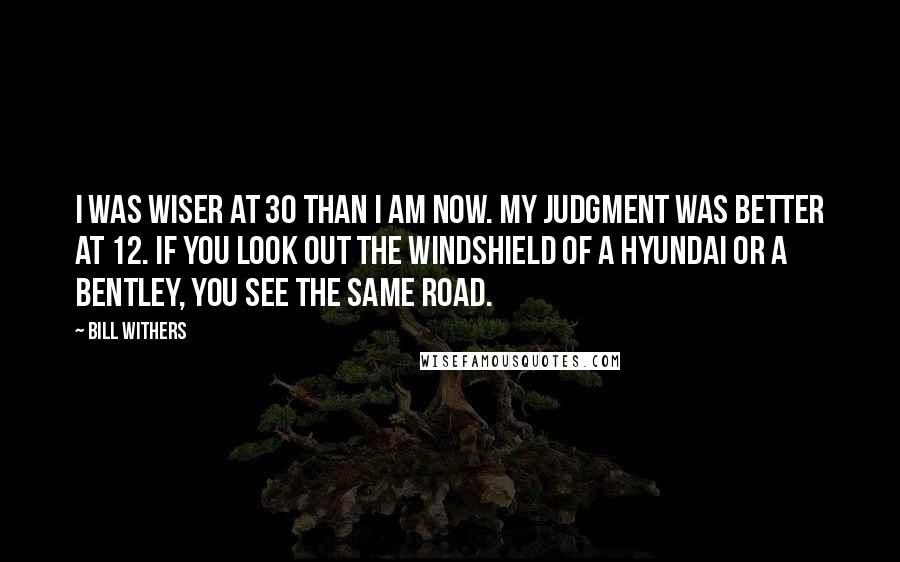 Bill Withers Quotes: I was wiser at 30 than I am now. My judgment was better at 12. If you look out the windshield of a Hyundai or a Bentley, you see the same road.