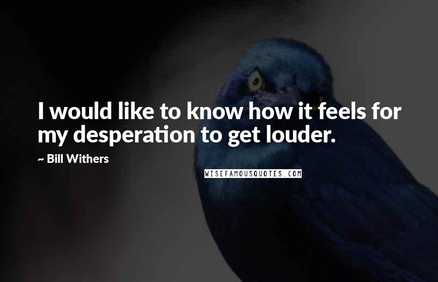 Bill Withers Quotes: I would like to know how it feels for my desperation to get louder.