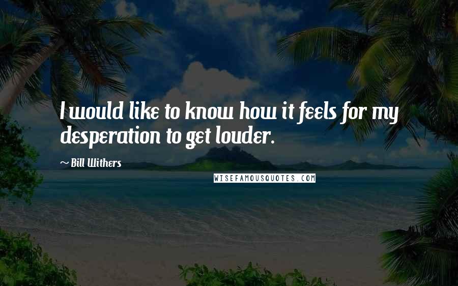 Bill Withers Quotes: I would like to know how it feels for my desperation to get louder.