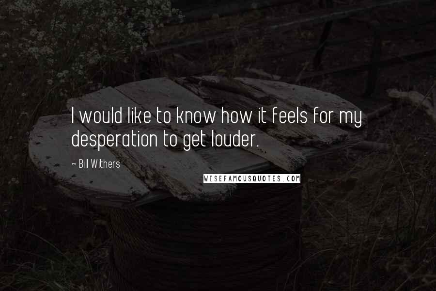 Bill Withers Quotes: I would like to know how it feels for my desperation to get louder.