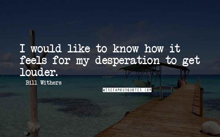 Bill Withers Quotes: I would like to know how it feels for my desperation to get louder.