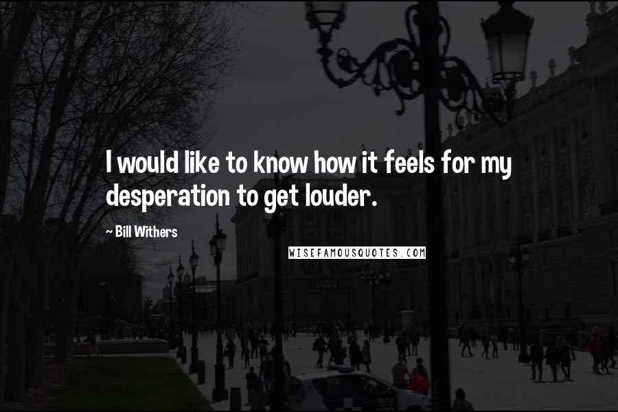 Bill Withers Quotes: I would like to know how it feels for my desperation to get louder.