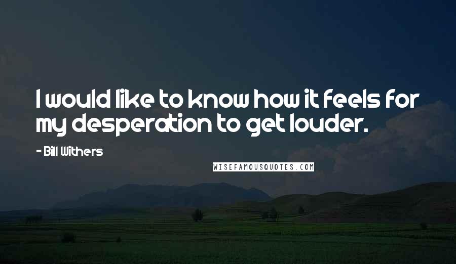 Bill Withers Quotes: I would like to know how it feels for my desperation to get louder.