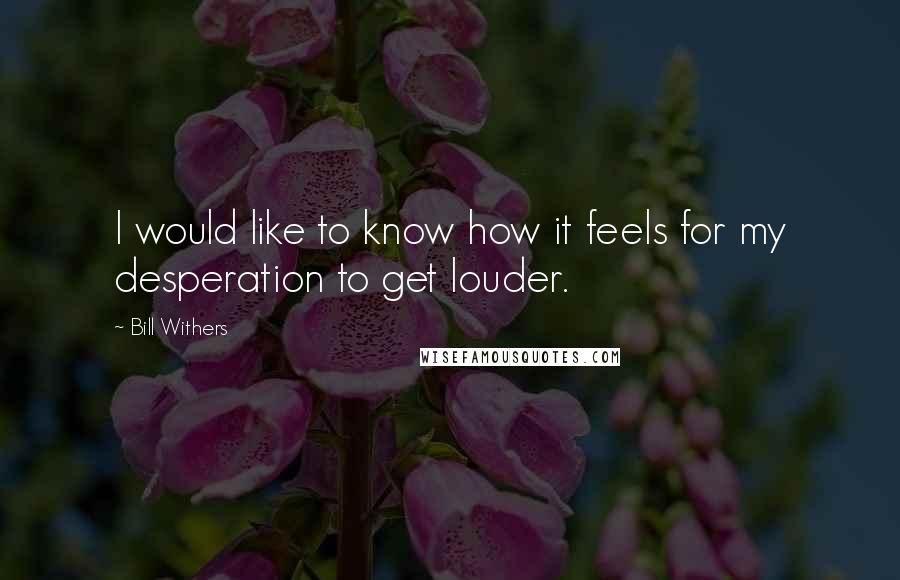 Bill Withers Quotes: I would like to know how it feels for my desperation to get louder.