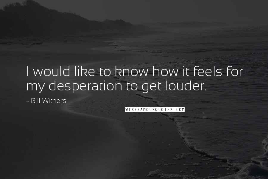 Bill Withers Quotes: I would like to know how it feels for my desperation to get louder.