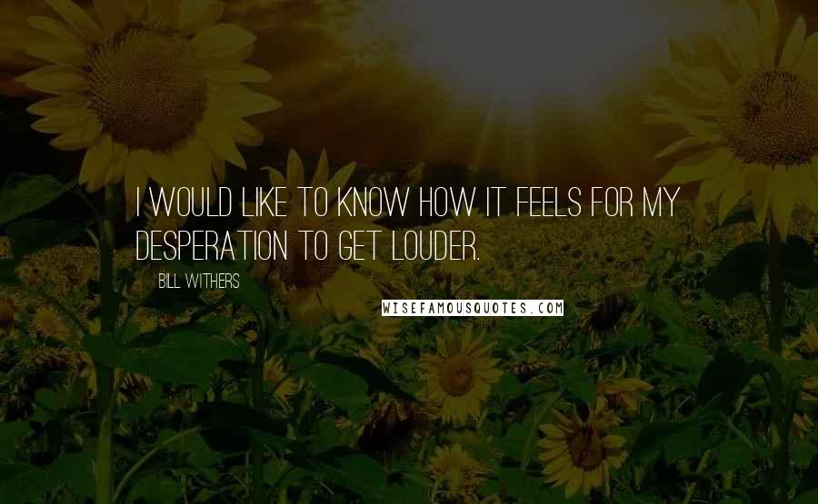 Bill Withers Quotes: I would like to know how it feels for my desperation to get louder.