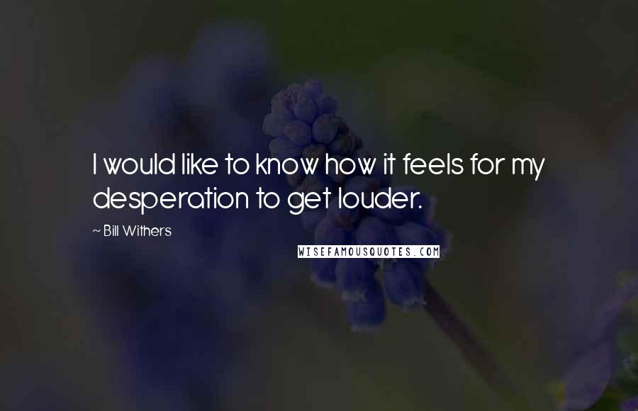 Bill Withers Quotes: I would like to know how it feels for my desperation to get louder.