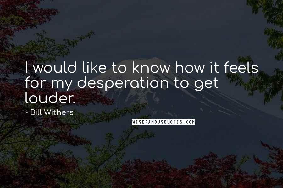 Bill Withers Quotes: I would like to know how it feels for my desperation to get louder.