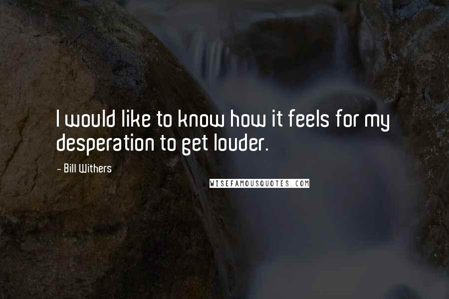 Bill Withers Quotes: I would like to know how it feels for my desperation to get louder.