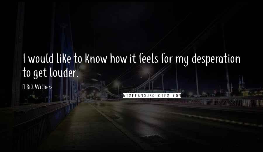 Bill Withers Quotes: I would like to know how it feels for my desperation to get louder.