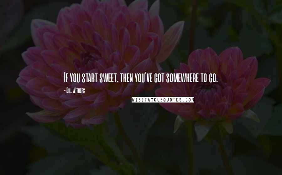 Bill Withers Quotes: If you start sweet, then you've got somewhere to go.