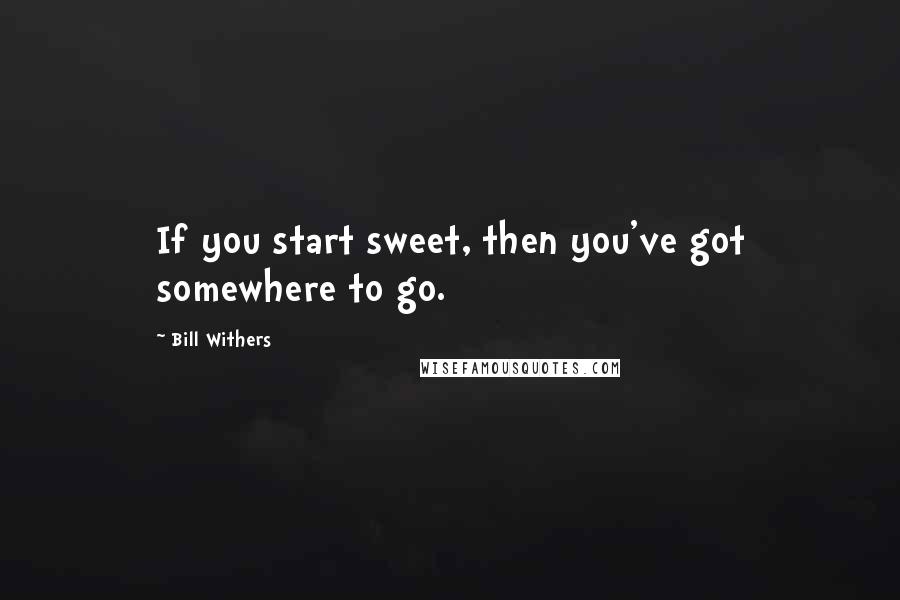 Bill Withers Quotes: If you start sweet, then you've got somewhere to go.