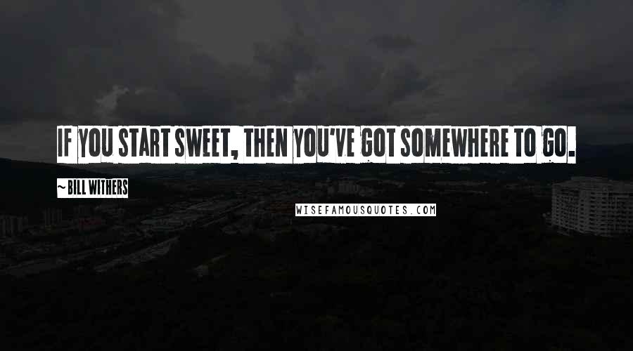Bill Withers Quotes: If you start sweet, then you've got somewhere to go.