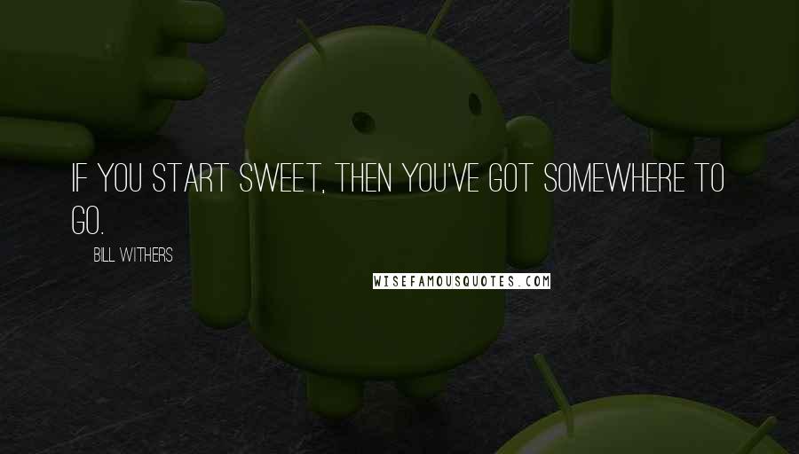 Bill Withers Quotes: If you start sweet, then you've got somewhere to go.