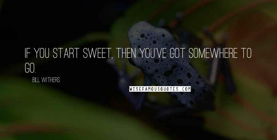 Bill Withers Quotes: If you start sweet, then you've got somewhere to go.