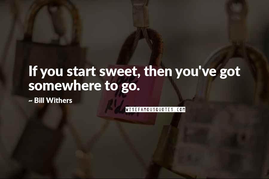 Bill Withers Quotes: If you start sweet, then you've got somewhere to go.