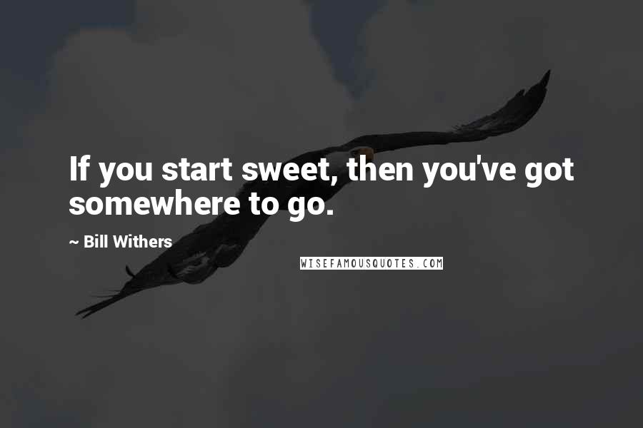 Bill Withers Quotes: If you start sweet, then you've got somewhere to go.