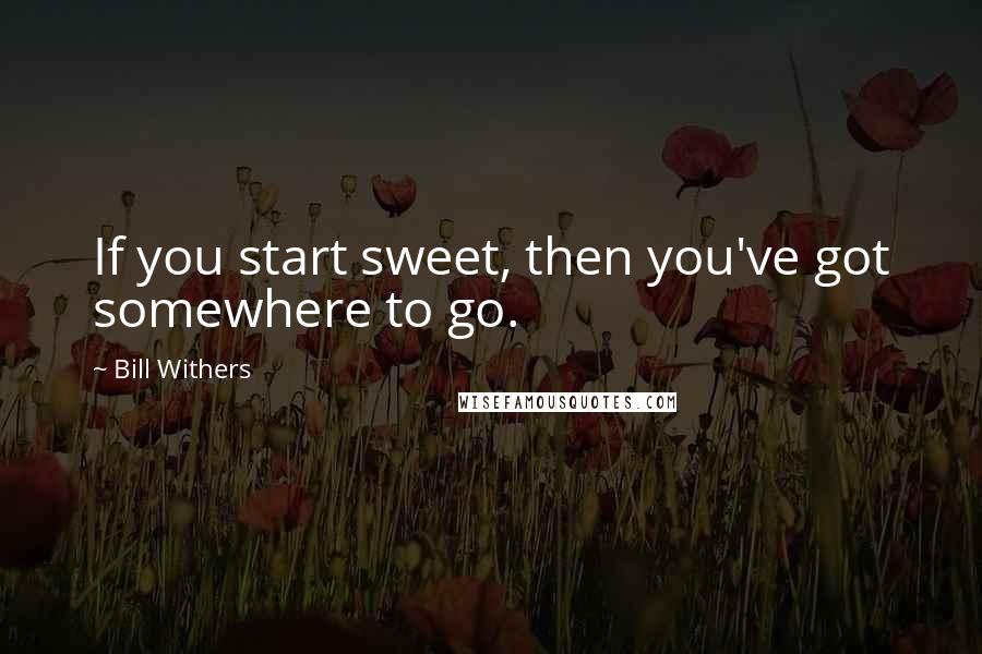 Bill Withers Quotes: If you start sweet, then you've got somewhere to go.