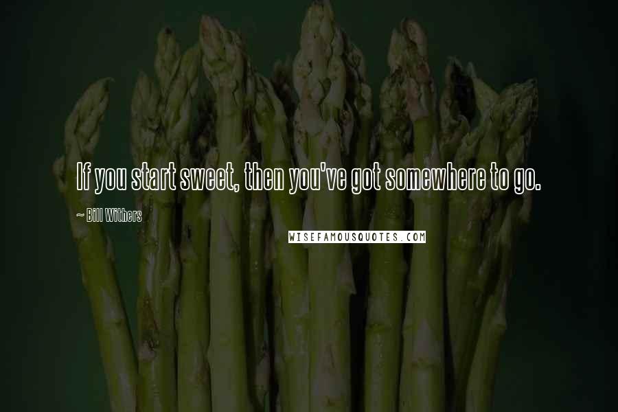 Bill Withers Quotes: If you start sweet, then you've got somewhere to go.