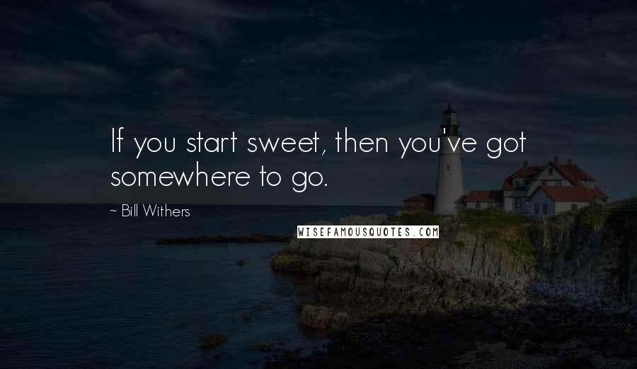 Bill Withers Quotes: If you start sweet, then you've got somewhere to go.