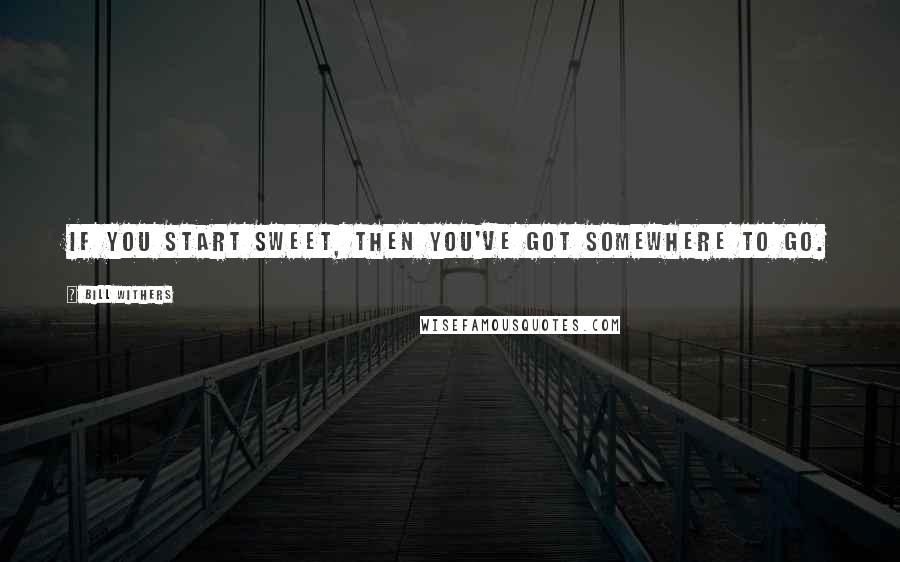 Bill Withers Quotes: If you start sweet, then you've got somewhere to go.