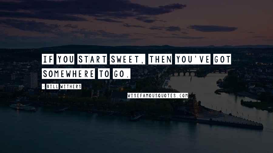 Bill Withers Quotes: If you start sweet, then you've got somewhere to go.