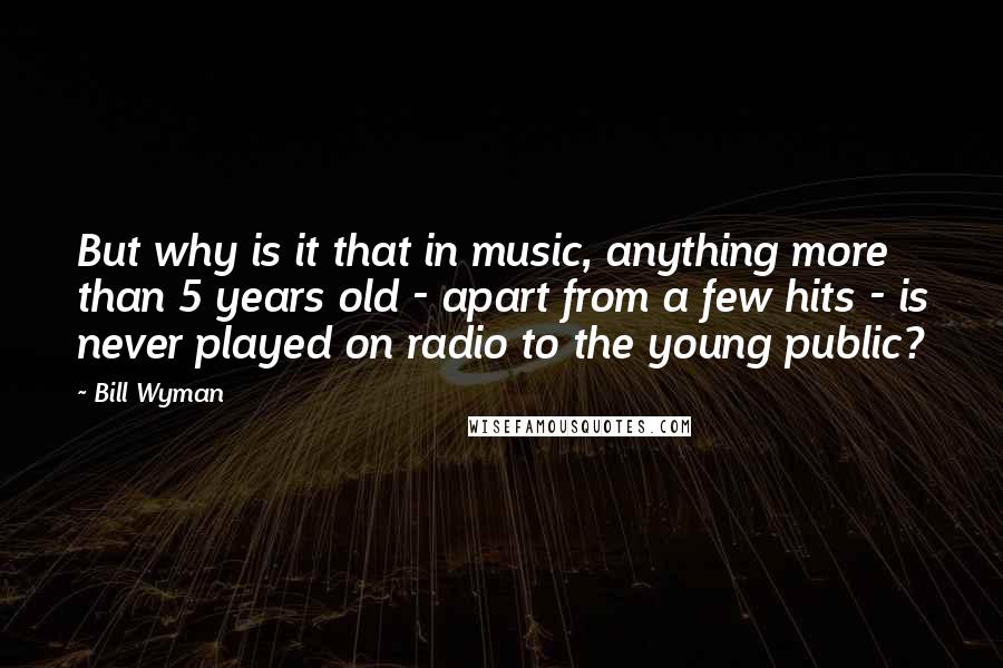 Bill Wyman Quotes: But why is it that in music, anything more than 5 years old - apart from a few hits - is never played on radio to the young public?