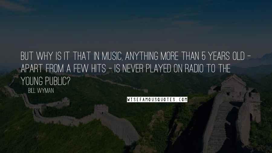 Bill Wyman Quotes: But why is it that in music, anything more than 5 years old - apart from a few hits - is never played on radio to the young public?