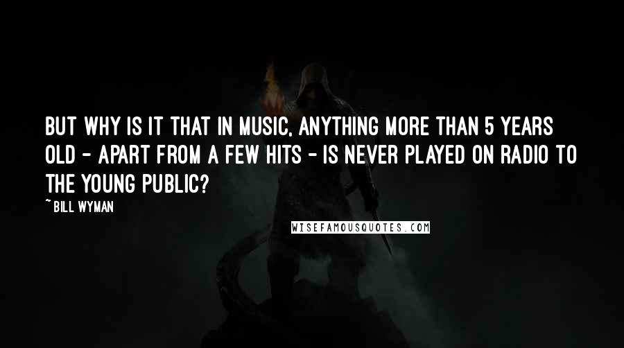 Bill Wyman Quotes: But why is it that in music, anything more than 5 years old - apart from a few hits - is never played on radio to the young public?