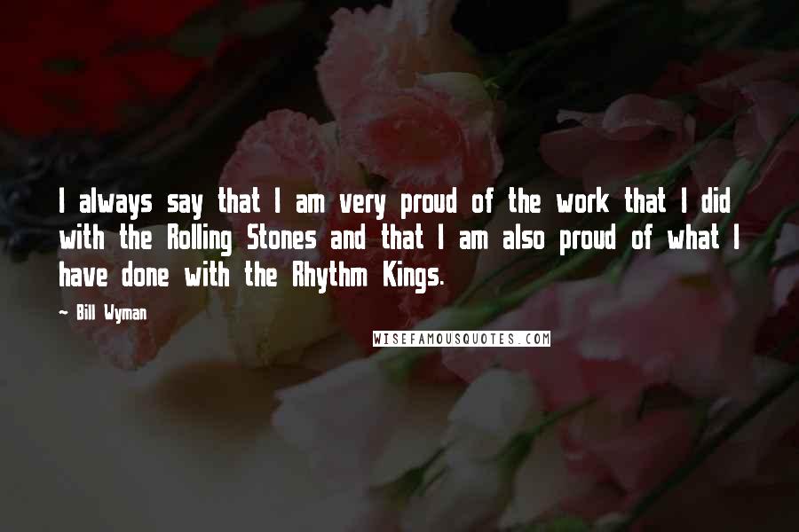 Bill Wyman Quotes: I always say that I am very proud of the work that I did with the Rolling Stones and that I am also proud of what I have done with the Rhythm Kings.