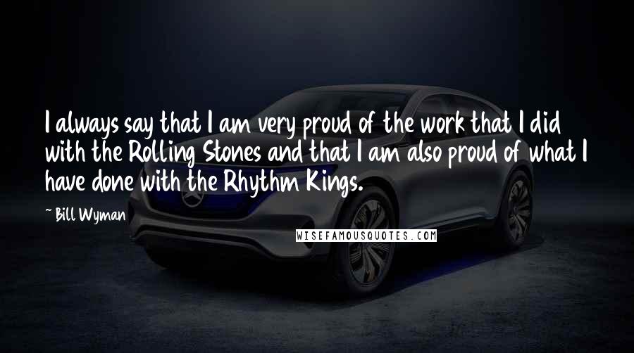 Bill Wyman Quotes: I always say that I am very proud of the work that I did with the Rolling Stones and that I am also proud of what I have done with the Rhythm Kings.