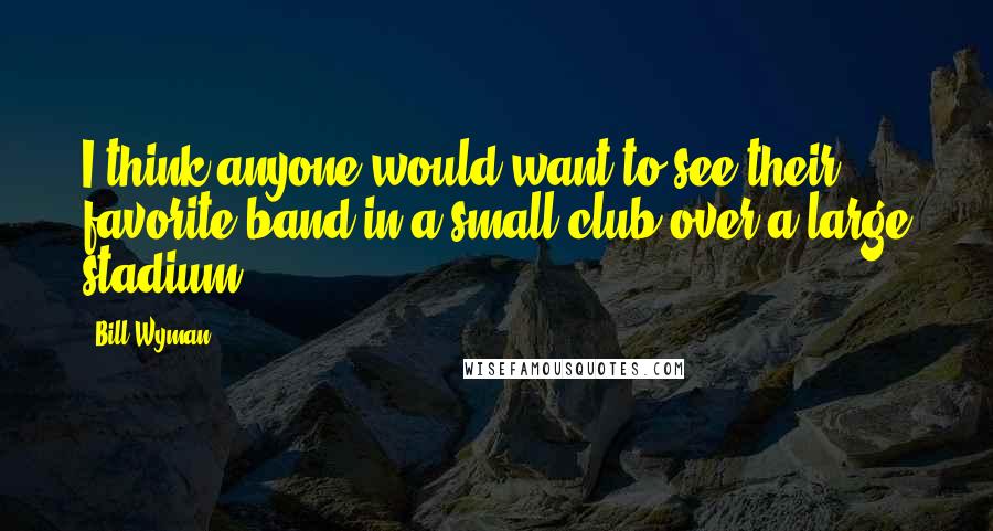 Bill Wyman Quotes: I think anyone would want to see their favorite band in a small club over a large stadium.