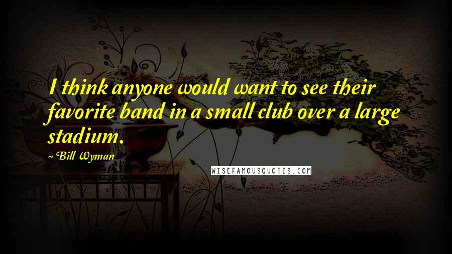 Bill Wyman Quotes: I think anyone would want to see their favorite band in a small club over a large stadium.