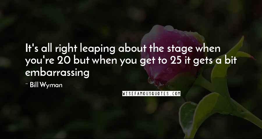 Bill Wyman Quotes: It's all right leaping about the stage when you're 20 but when you get to 25 it gets a bit embarrassing