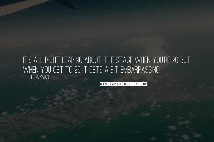 Bill Wyman Quotes: It's all right leaping about the stage when you're 20 but when you get to 25 it gets a bit embarrassing