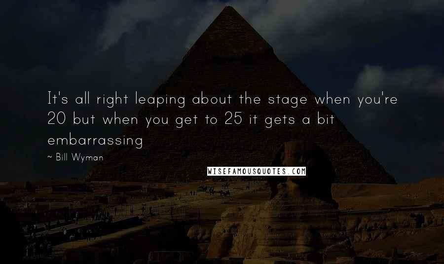 Bill Wyman Quotes: It's all right leaping about the stage when you're 20 but when you get to 25 it gets a bit embarrassing