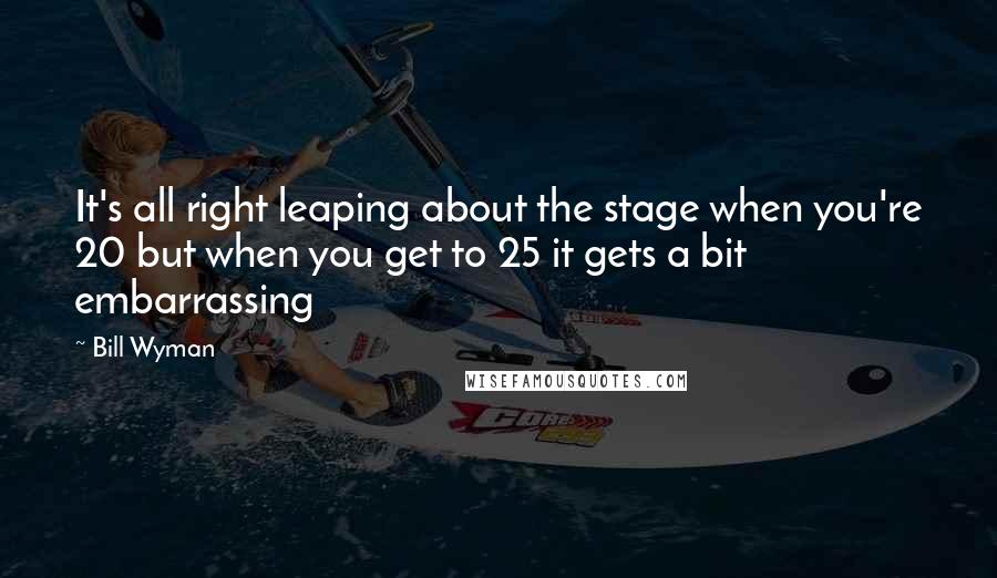 Bill Wyman Quotes: It's all right leaping about the stage when you're 20 but when you get to 25 it gets a bit embarrassing