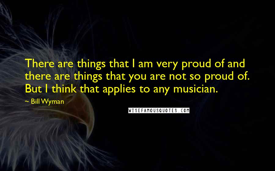 Bill Wyman Quotes: There are things that I am very proud of and there are things that you are not so proud of. But I think that applies to any musician.