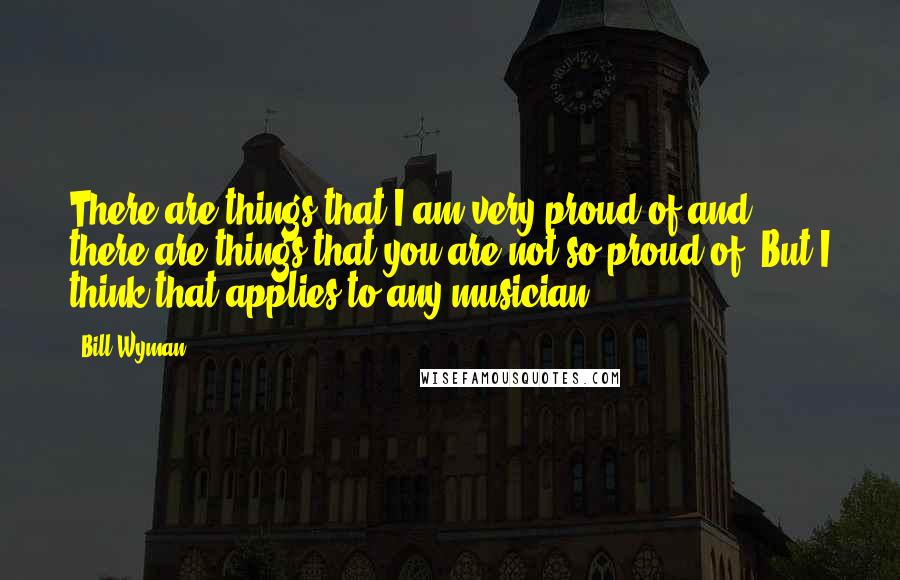 Bill Wyman Quotes: There are things that I am very proud of and there are things that you are not so proud of. But I think that applies to any musician.