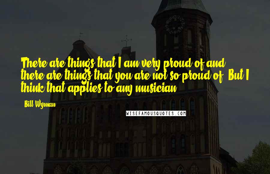 Bill Wyman Quotes: There are things that I am very proud of and there are things that you are not so proud of. But I think that applies to any musician.