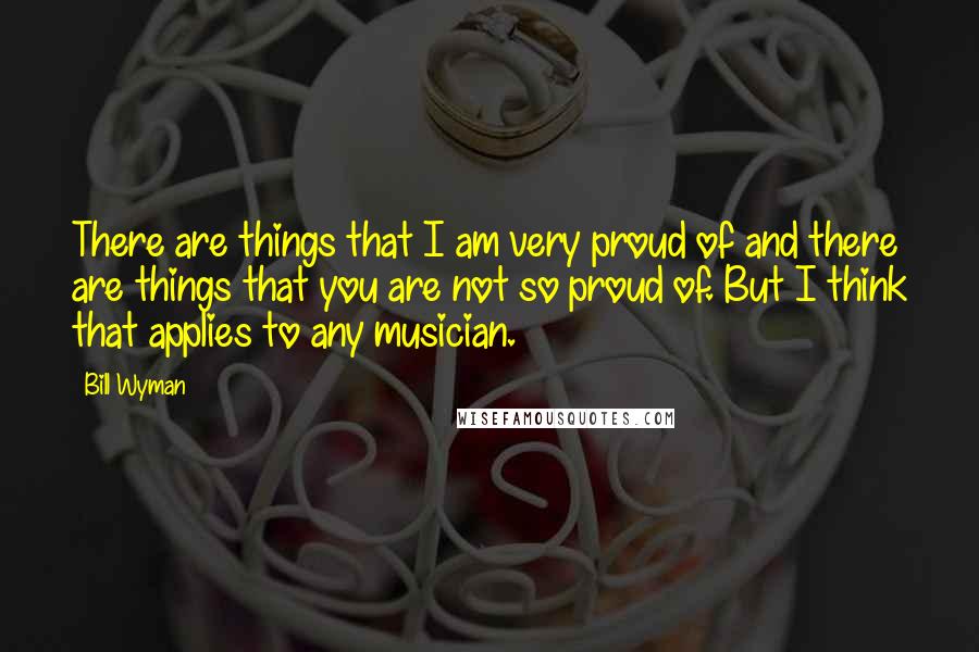 Bill Wyman Quotes: There are things that I am very proud of and there are things that you are not so proud of. But I think that applies to any musician.