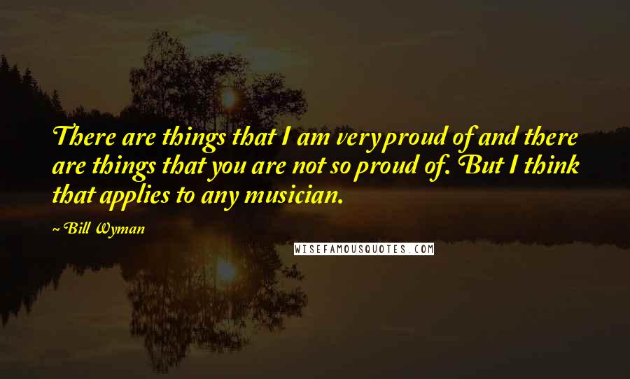 Bill Wyman Quotes: There are things that I am very proud of and there are things that you are not so proud of. But I think that applies to any musician.