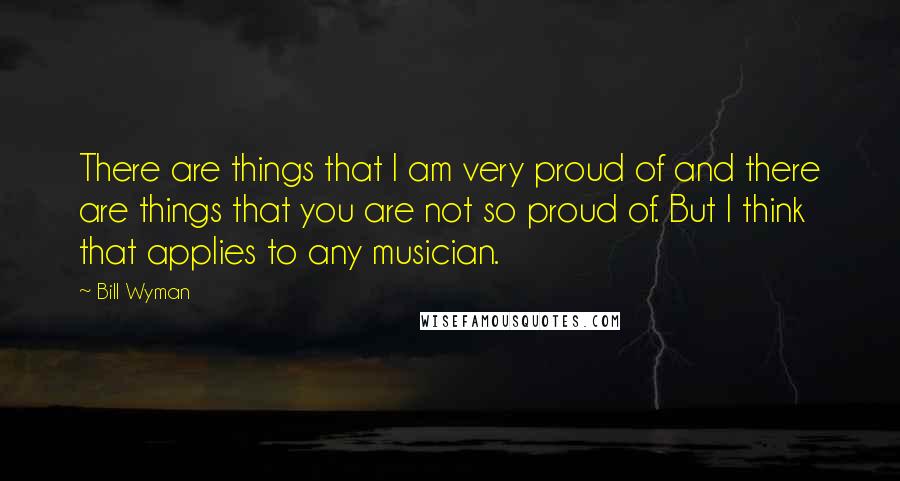 Bill Wyman Quotes: There are things that I am very proud of and there are things that you are not so proud of. But I think that applies to any musician.