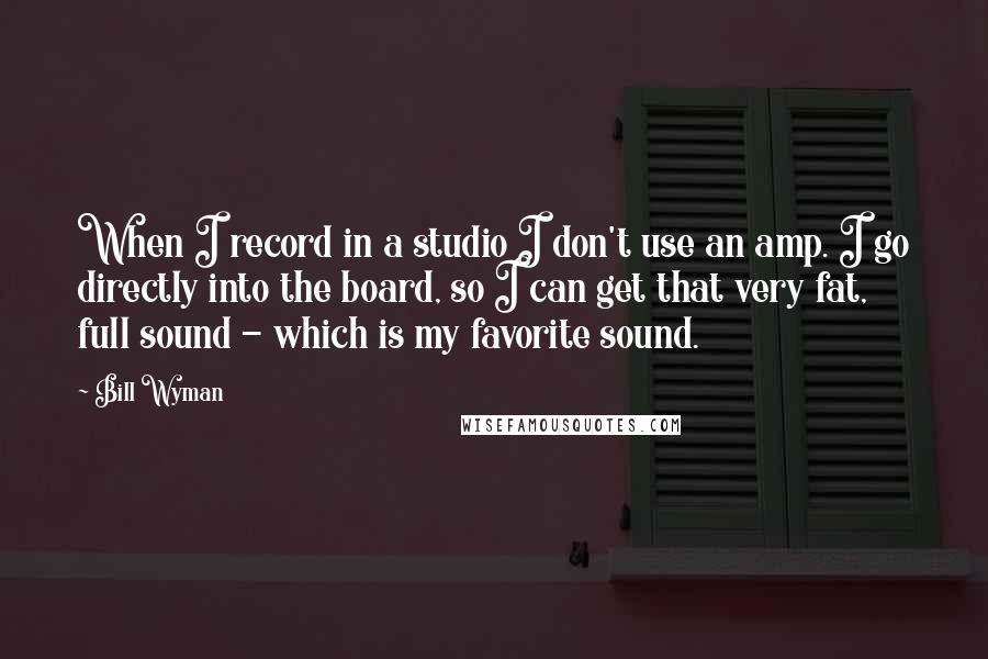 Bill Wyman Quotes: When I record in a studio I don't use an amp. I go directly into the board, so I can get that very fat, full sound - which is my favorite sound.