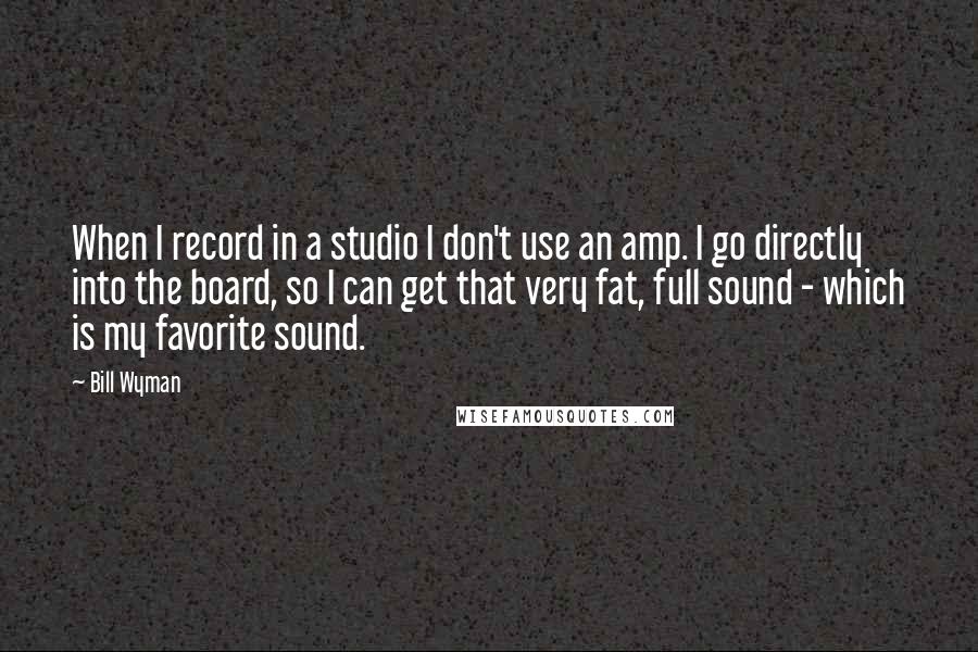 Bill Wyman Quotes: When I record in a studio I don't use an amp. I go directly into the board, so I can get that very fat, full sound - which is my favorite sound.