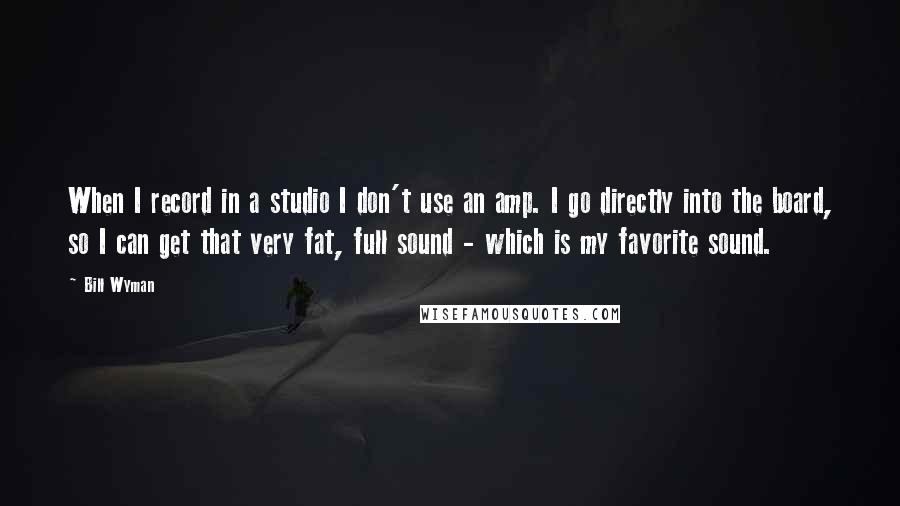 Bill Wyman Quotes: When I record in a studio I don't use an amp. I go directly into the board, so I can get that very fat, full sound - which is my favorite sound.