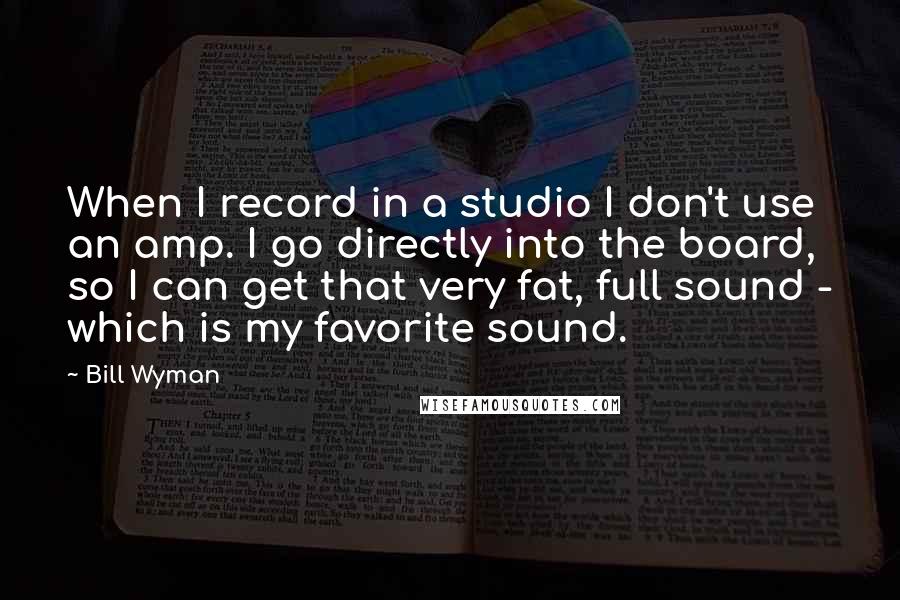 Bill Wyman Quotes: When I record in a studio I don't use an amp. I go directly into the board, so I can get that very fat, full sound - which is my favorite sound.