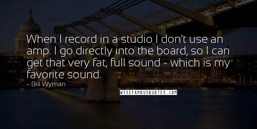 Bill Wyman Quotes: When I record in a studio I don't use an amp. I go directly into the board, so I can get that very fat, full sound - which is my favorite sound.