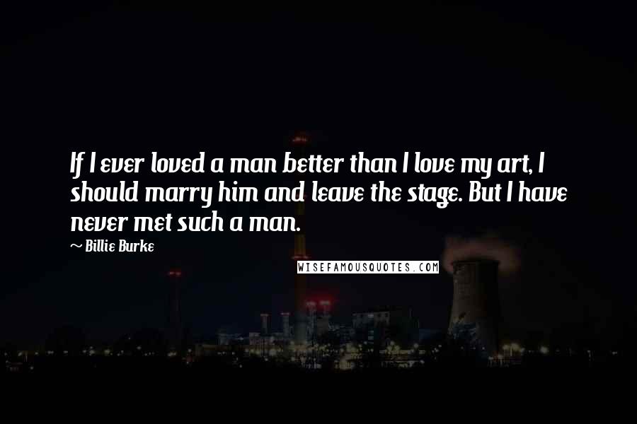 Billie Burke Quotes: If I ever loved a man better than I love my art, I should marry him and leave the stage. But I have never met such a man.